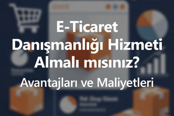 E-Ticaret Danışmanlığı Hizmeti Almalı mısınız? Avantajları ve Maliyetleri